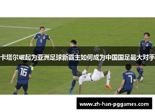 卡塔尔崛起为亚洲足球新霸主如何成为中国国足最大对手