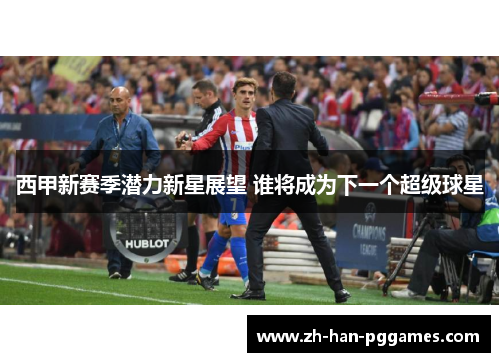 西甲新赛季潜力新星展望 谁将成为下一个超级球星 西甲新赛季潜力新星展望 谁将成为下一个超级球星