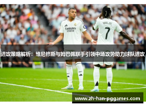 进攻策略解析：维尼修斯与姆巴佩联手引领中场攻势助力球队进攻