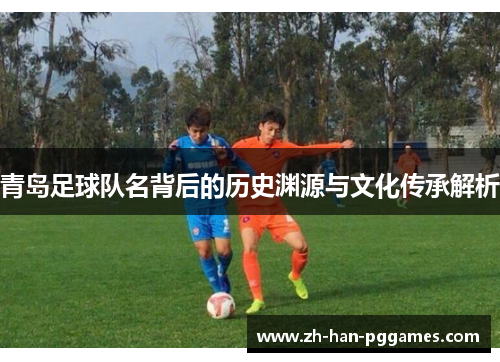 青岛足球队名背后的历史渊源与文化传承解析 青岛足球队名背后的历史渊源与文化传承解析