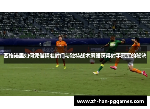 西格诺里如何凭借精准射门与独特战术策略获得射手冠军的秘诀