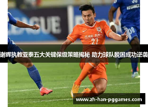 谢晖执教亚泰五大关键保级策略揭秘 助力球队脱困成功逆袭 谢晖执教亚泰五大关键保级策略揭秘 助力球队脱困成功逆袭
