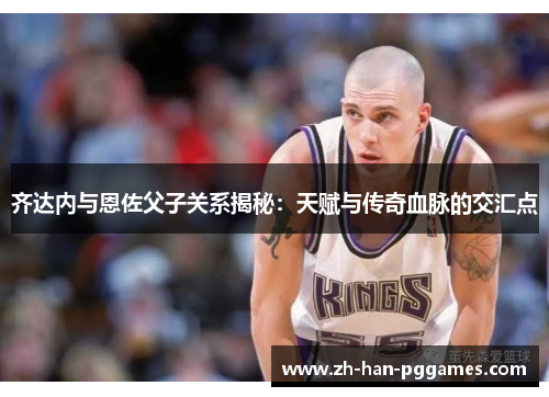 齐达内与恩佐父子关系揭秘：天赋与传奇血脉的交汇点